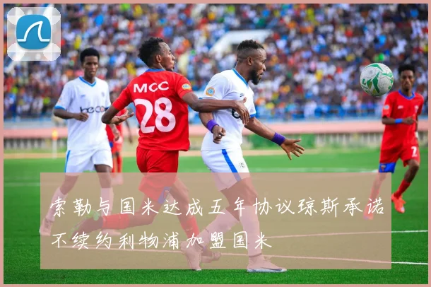 索勒与国米达成五年协议琼斯承诺不续约利物浦加盟国米